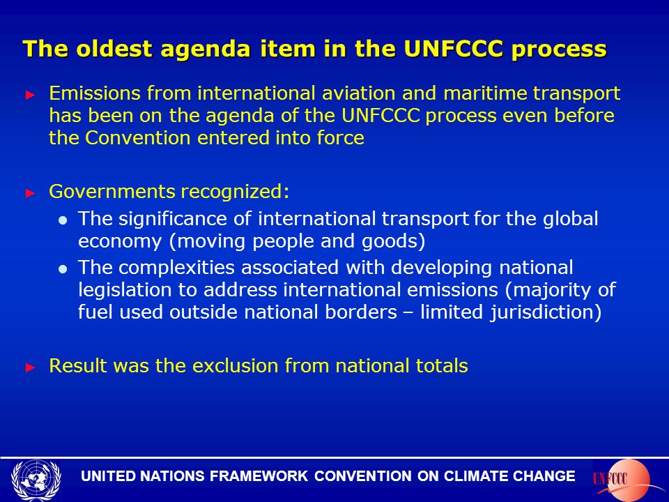 UNITED NATIONS FRAMEWORK CONVENTION ON CLIMATE CHANGE The oldest agenda item in the UNFCCC process Emissions from international aviation and maritime transport has been on the agenda of the UNFCCC process even before the Convention entered into force Governments recognized: The significance of international transport for the global economy (moving people and goods) The complexities associated with developing national legislation to address international emissions (majority of fuel used outside national borders – limited jurisdiction) Result was the exclusion from national totals