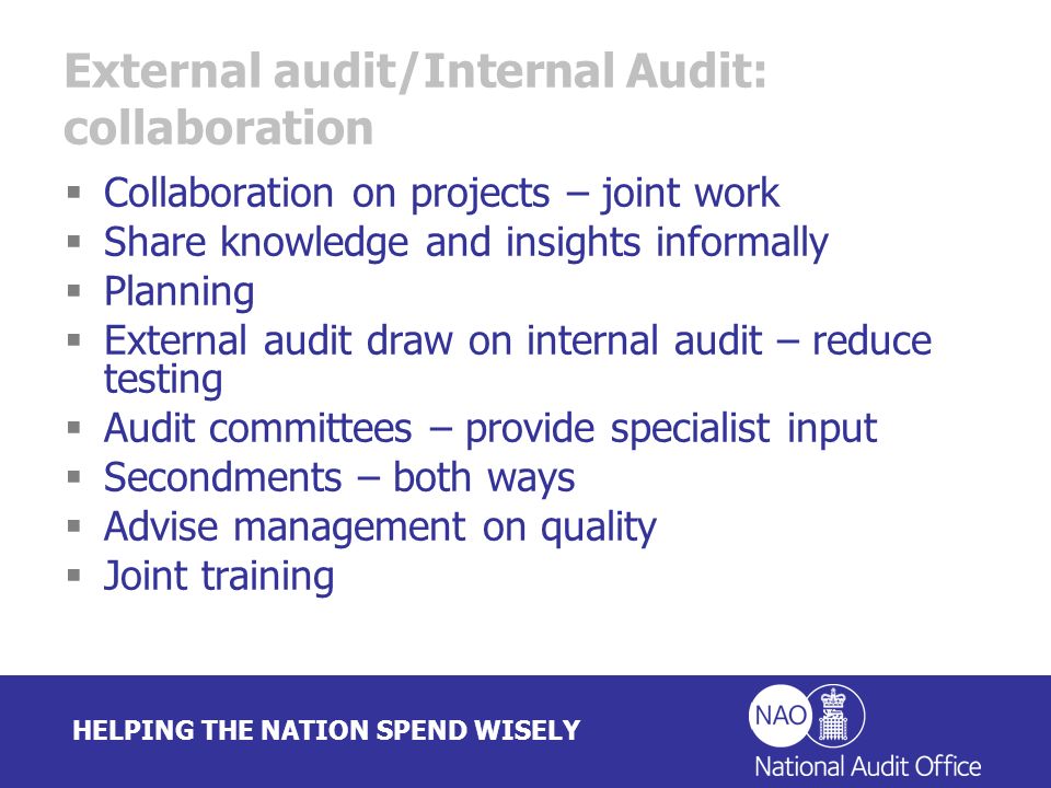 HELPING THE NATION SPEND WISELY External audit/Internal Audit: collaboration Collaboration on projects – joint work Share knowledge and insights informally Planning External audit draw on internal audit – reduce testing Audit committees – provide specialist input Secondments – both ways Advise management on quality Joint training