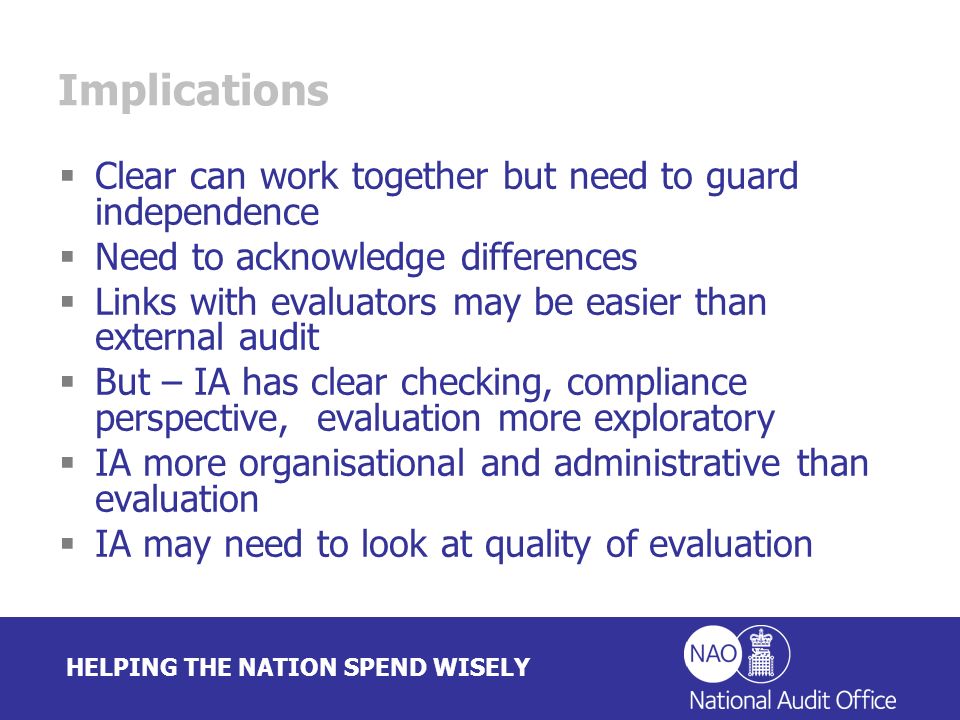 HELPING THE NATION SPEND WISELY Implications Clear can work together but need to guard independence Need to acknowledge differences Links with evaluators may be easier than external audit But – IA has clear checking, compliance perspective, evaluation more exploratory IA more organisational and administrative than evaluation IA may need to look at quality of evaluation
