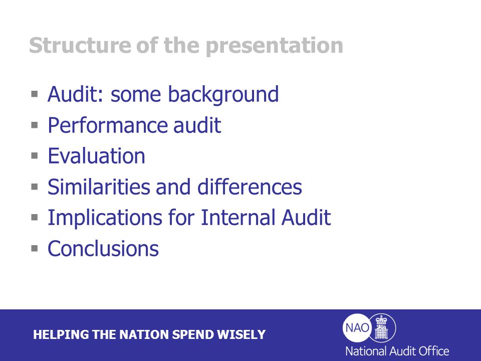 HELPING THE NATION SPEND WISELY Structure of the presentation Audit: some background Performance audit Evaluation Similarities and differences Implications for Internal Audit Conclusions
