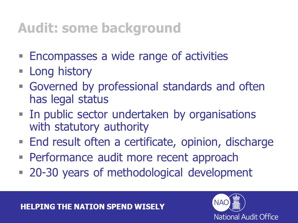 HELPING THE NATION SPEND WISELY Audit: some background Encompasses a wide range of activities Long history Governed by professional standards and often has legal status In public sector undertaken by organisations with statutory authority End result often a certificate, opinion, discharge Performance audit more recent approach years of methodological development