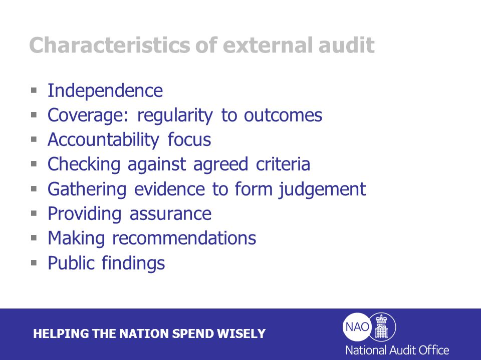 HELPING THE NATION SPEND WISELY Characteristics of external audit Independence Coverage: regularity to outcomes Accountability focus Checking against agreed criteria Gathering evidence to form judgement Providing assurance Making recommendations Public findings