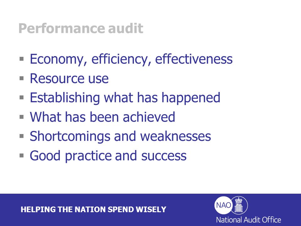 HELPING THE NATION SPEND WISELY Performance audit Economy, efficiency, effectiveness Resource use Establishing what has happened What has been achieved Shortcomings and weaknesses Good practice and success