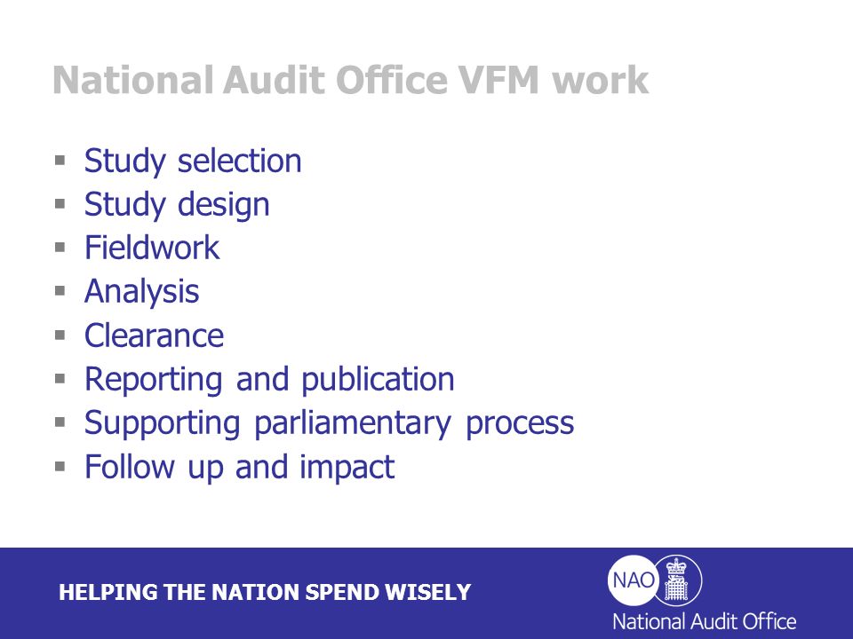 HELPING THE NATION SPEND WISELY National Audit Office VFM work Study selection Study design Fieldwork Analysis Clearance Reporting and publication Supporting parliamentary process Follow up and impact