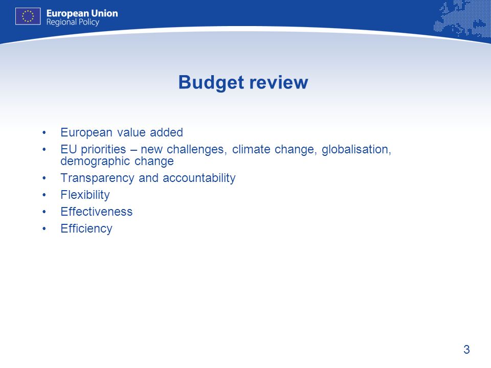 3 Budget review European value added EU priorities – new challenges, climate change, globalisation, demographic change Transparency and accountability Flexibility Effectiveness Efficiency