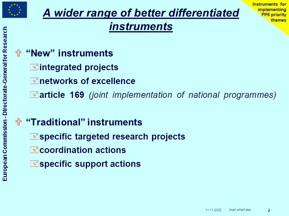 European Commission - Directorate-General for Research Instr.short.doc 2 Instruments for implementing FP6 priority themes A wider range of better differentiated instruments UNew instruments +integrated projects +networks of excellence +article 169 (joint implementation of national programmes) UTraditional instruments +specific targeted research projects +coordination actions +specific support actions