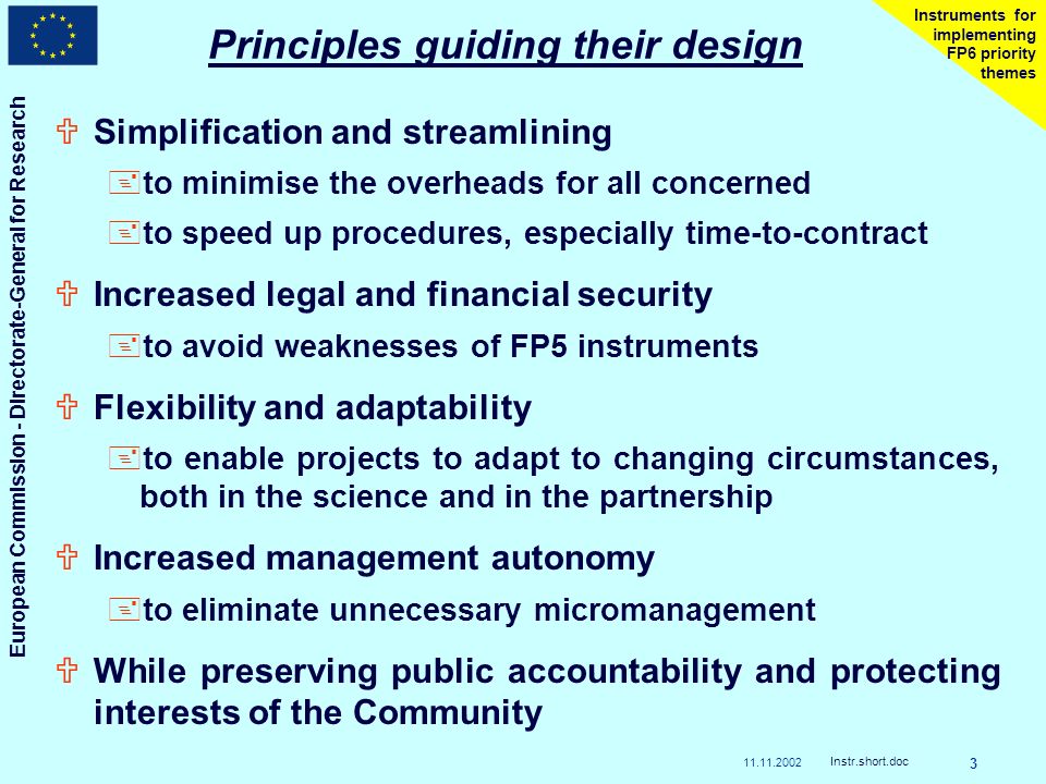 European Commission - Directorate-General for Research Instr.short.doc 3 Instruments for implementing FP6 priority themes Principles guiding their design USimplification and streamlining +to minimise the overheads for all concerned +to speed up procedures, especially time-to-contract UIncreased legal and financial security +to avoid weaknesses of FP5 instruments UFlexibility and adaptability +to enable projects to adapt to changing circumstances, both in the science and in the partnership UIncreased management autonomy +to eliminate unnecessary micromanagement UWhile preserving public accountability and protecting interests of the Community