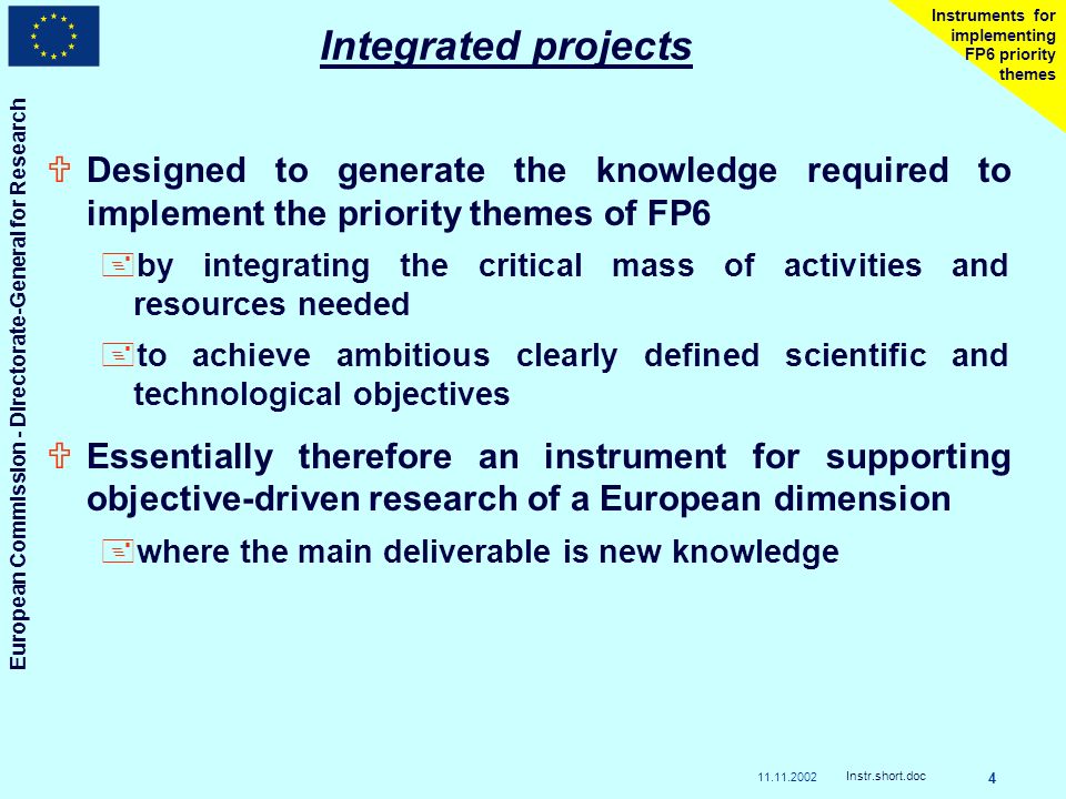 European Commission - Directorate-General for Research Instr.short.doc 4 Instruments for implementing FP6 priority themes Integrated projects UDesigned to generate the knowledge required to implement the priority themes of FP6 +by integrating the critical mass of activities and resources needed +to achieve ambitious clearly defined scientific and technological objectives UEssentially therefore an instrument for supporting objective-driven research of a European dimension +where the main deliverable is new knowledge