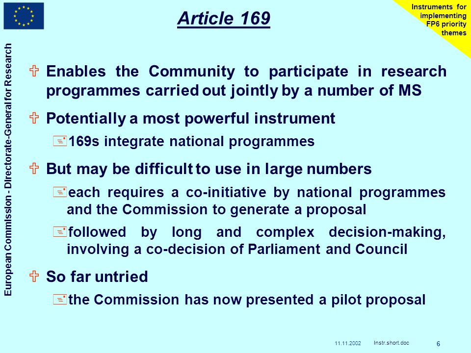 European Commission - Directorate-General for Research Instr.short.doc 6 Instruments for implementing FP6 priority themes Article 169 UEnables the Community to participate in research programmes carried out jointly by a number of MS UPotentially a most powerful instrument +169s integrate national programmes UBut may be difficult to use in large numbers +each requires a co-initiative by national programmes and the Commission to generate a proposal +followed by long and complex decision-making, involving a co-decision of Parliament and Council USo far untried +the Commission has now presented a pilot proposal