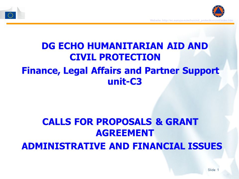 Slide: 1 Website:   DG ECHO HUMANITARIAN AID AND CIVIL PROTECTION Finance, Legal Affairs and Partner Support unit-C3 CALLS FOR PROPOSALS & GRANT AGREEMENT ADMINISTRATIVE AND FINANCIAL ISSUES