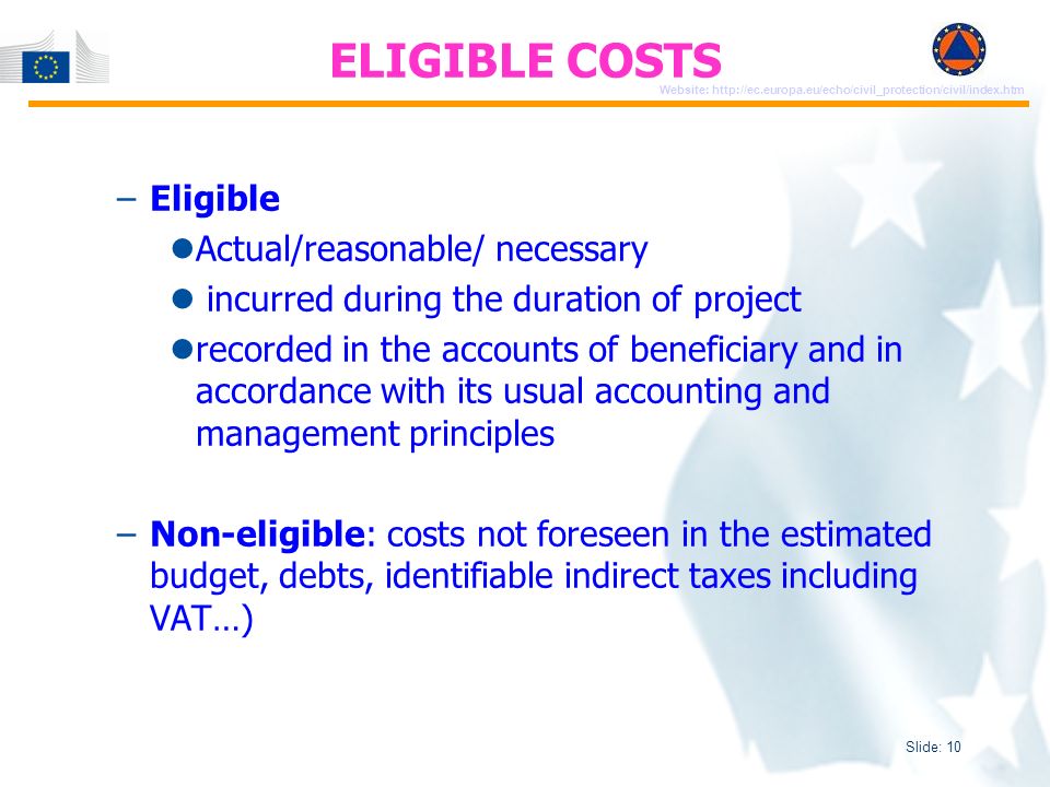 Slide: 10 Website:   –Eligible Actual/reasonable/ necessary incurred during the duration of project recorded in the accounts of beneficiary and in accordance with its usual accounting and management principles –Non-eligible: costs not foreseen in the estimated budget, debts, identifiable indirect taxes including VAT…) ELIGIBLE COSTS