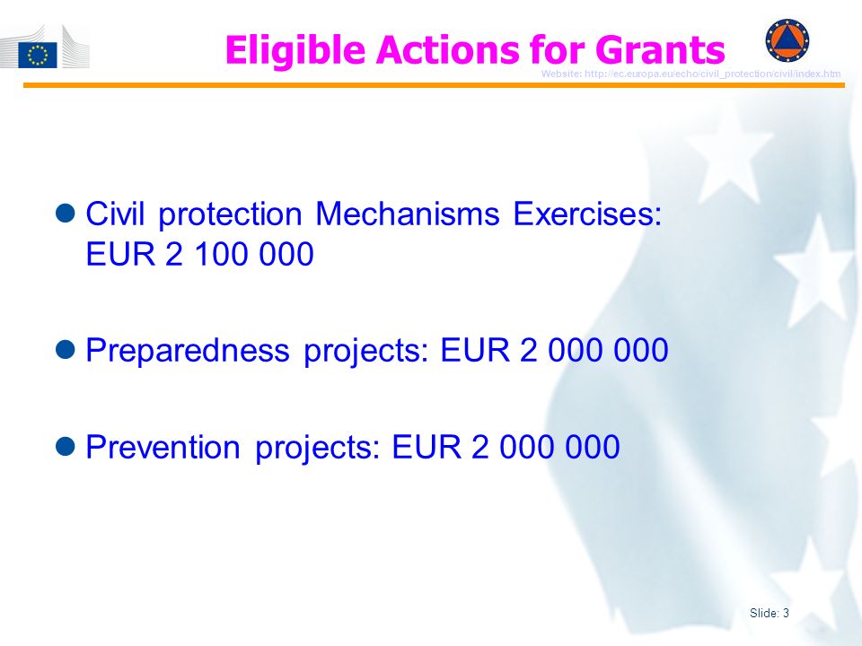 Slide: 3 Website:   Eligible Actions for Grants Civil protection Mechanisms Exercises: EUR Preparedness projects: EUR Prevention projects: EUR