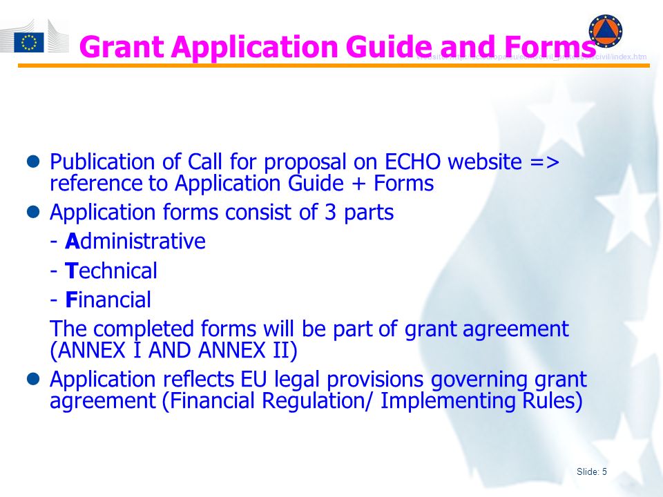 Slide: 5 Website:   Publication of Call for proposal on ECHO website => reference to Application Guide + Forms Application forms consist of 3 parts - Administrative - Technical - Financial The completed forms will be part of grant agreement (ANNEX I AND ANNEX II) Application reflects EU legal provisions governing grant agreement (Financial Regulation/ Implementing Rules) Grant Application Guide and Forms
