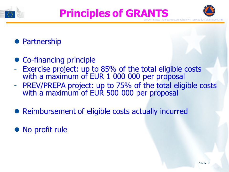 Slide: 7 Website:   Principles of GRANTS Partnership Co-financing principle -Exercise project: up to 85% of the total eligible costs with a maximum of EUR per proposal -PREV/PREPA project: up to 75% of the total eligible costs with a maximum of EUR per proposal Reimbursement of eligible costs actually incurred No profit rule