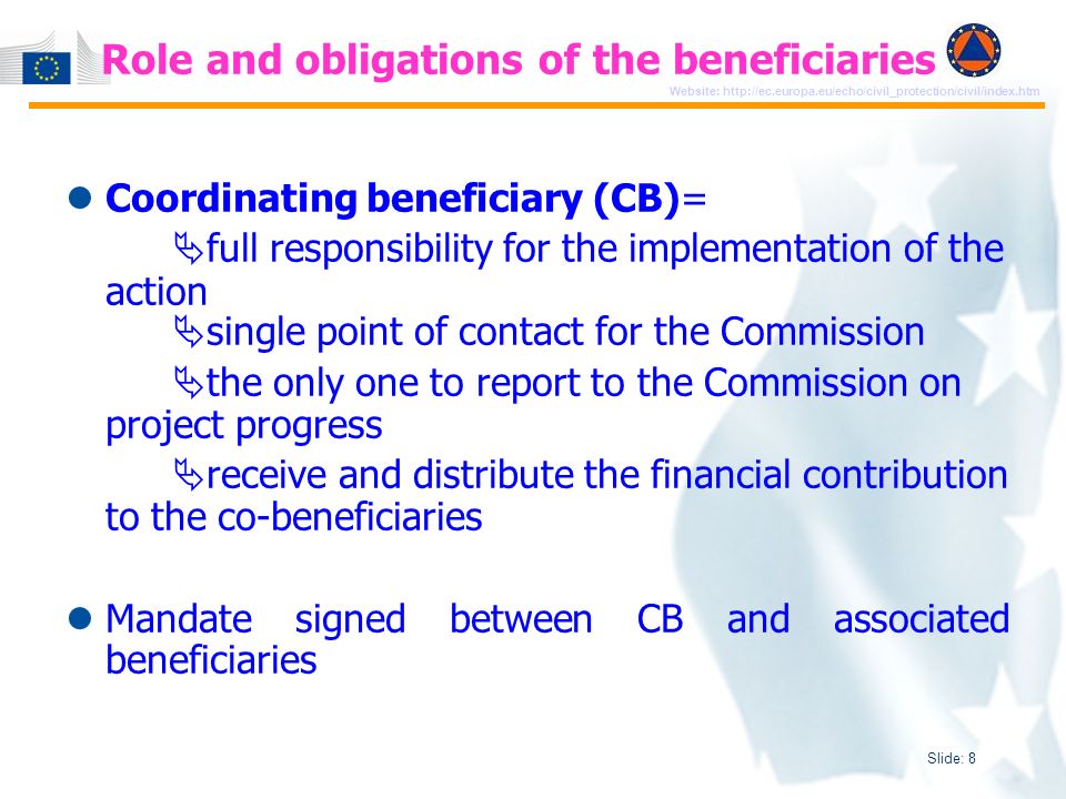 Slide: 8 Website:   Coordinating beneficiary (CB)= full responsibility for the implementation of the action single point of contact for the Commission the only one to report to the Commission on project progress receive and distribute the financial contribution to the co-beneficiaries Mandate signed between CB and associated beneficiaries Role and obligations of the beneficiaries