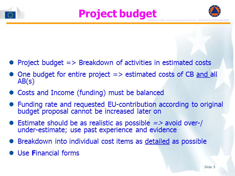 Slide: 9 Website:   Project budget => Breakdown of activities in estimated costs One budget for entire project => estimated costs of CB and all AB(s) Costs and Income (funding) must be balanced Funding rate and requested EU-contribution according to original budget proposal cannot be increased later on Estimate should be as realistic as possible => avoid over-/ under-estimate; use past experience and evidence Breakdown into individual cost items as detailed as possible Use Financial forms Project budget