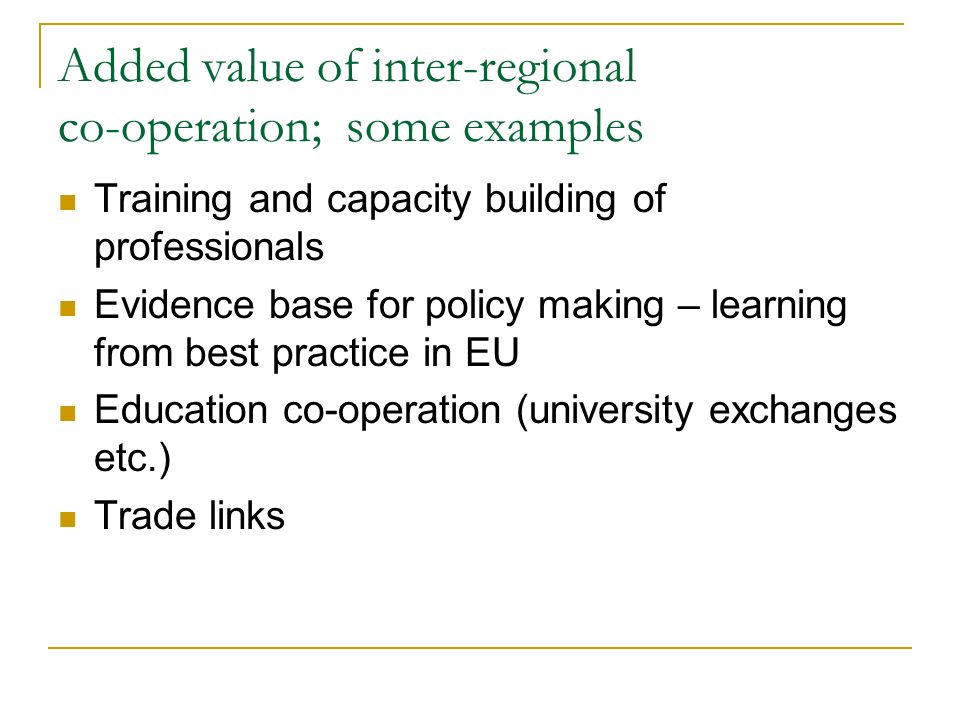 Added value of inter-regional co-operation; some examples Training and capacity building of professionals Evidence base for policy making – learning from best practice in EU Education co-operation (university exchanges etc.) Trade links