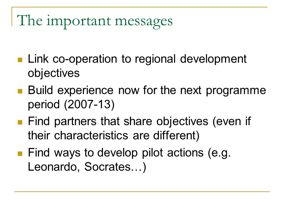 The important messages Link co-operation to regional development objectives Build experience now for the next programme period ( ) Find partners that share objectives (even if their characteristics are different) Find ways to develop pilot actions (e.g.