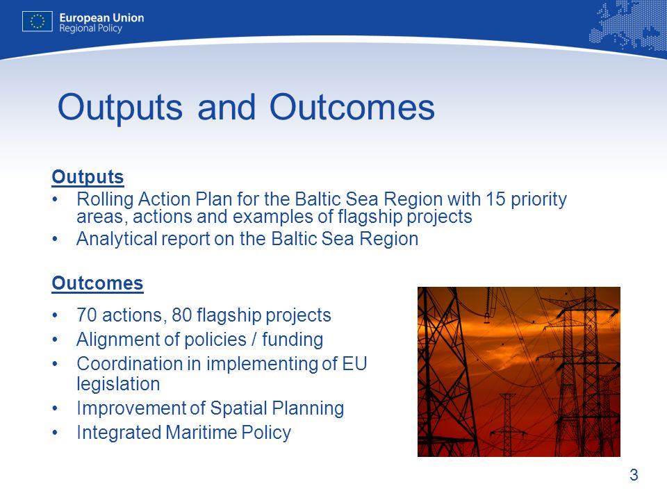 3 Outputs and Outcomes Outputs Rolling Action Plan for the Baltic Sea Region with 15 priority areas, actions and examples of flagship projects Analytical report on the Baltic Sea Region Outcomes 70 actions, 80 flagship projects Alignment of policies / funding Coordination in implementing of EU legislation Improvement of Spatial Planning Integrated Maritime Policy