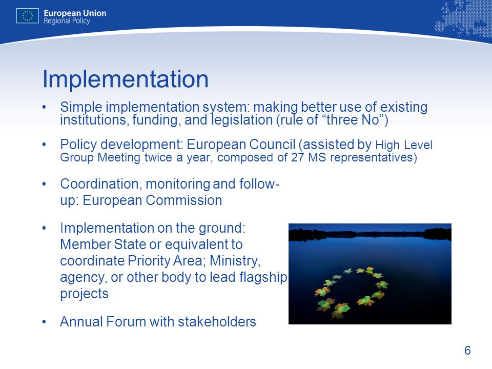 6 Implementation Simple implementation system: making better use of existing institutions, funding, and legislation (rule of three No) Policy development: European Council (assisted by High Level Group Meeting twice a year, composed of 27 MS representatives) Coordination, monitoring and follow- up: European Commission Implementation on the ground: Member State or equivalent to coordinate Priority Area; Ministry, agency, or other body to lead flagship projects Annual Forum with stakeholders