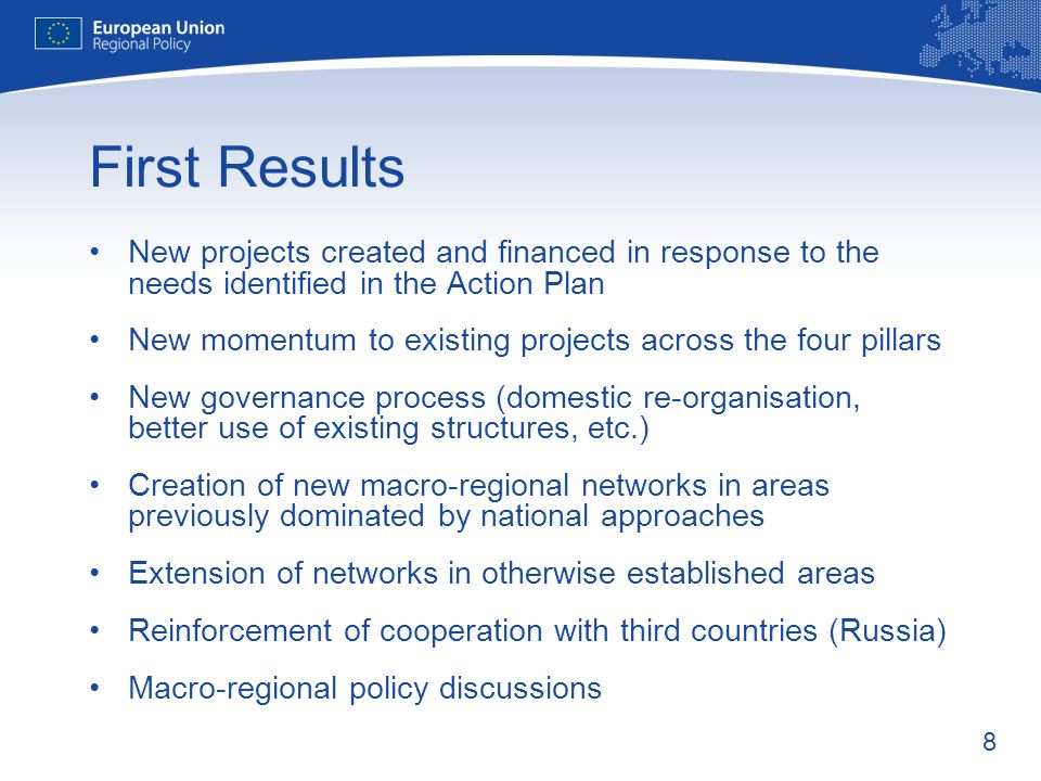 8 First Results New projects created and financed in response to the needs identified in the Action Plan New momentum to existing projects across the four pillars New governance process (domestic re-organisation, better use of existing structures, etc.) Creation of new macro-regional networks in areas previously dominated by national approaches Extension of networks in otherwise established areas Reinforcement of cooperation with third countries (Russia) Macro-regional policy discussions