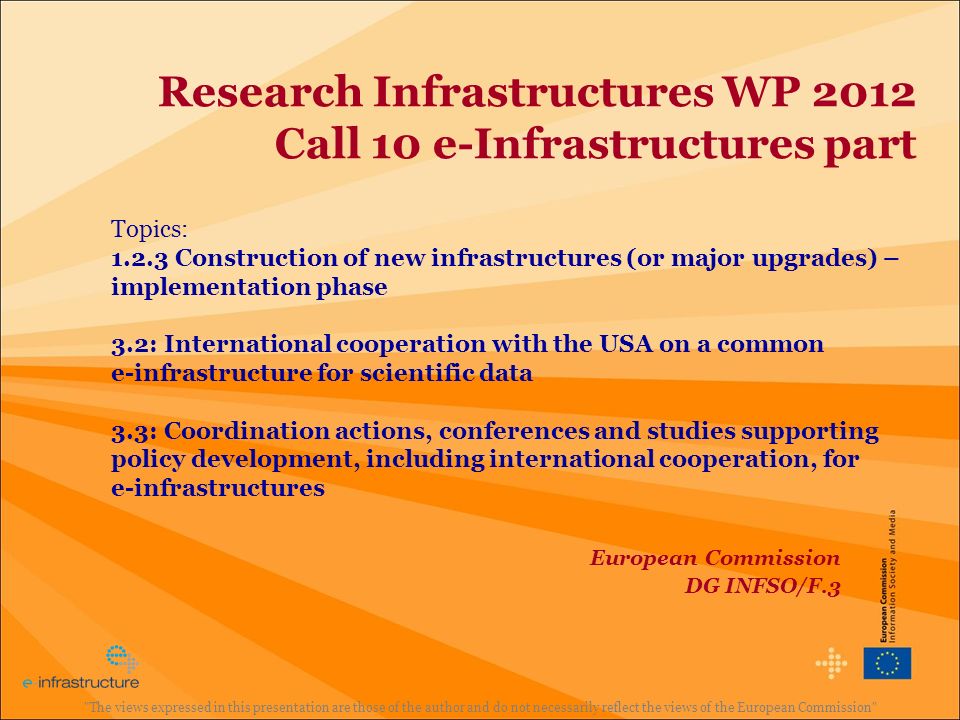 Research Infrastructures WP 2012 Call 10 e-Infrastructures part Topics: Construction of new infrastructures (or major upgrades) – implementation phase 3.2: International cooperation with the USA on a common e-infrastructure for scientific data 3.3: Coordination actions, conferences and studies supporting policy development, including international cooperation, for e-infrastructures The views expressed in this presentation are those of the author and do not necessarily reflect the views of the European Commission European Commission DG INFSO/F.3