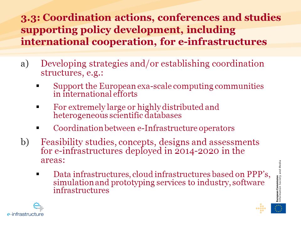 3.3: Coordination actions, conferences and studies supporting policy development, including international cooperation, for e-infrastructures a)Developing strategies and/or establishing coordination structures, e.g.: Support the European exa-scale computing communities in international efforts For extremely large or highly distributed and heterogeneous scientific databases Coordination between e-Infrastructure operators b)Feasibility studies, concepts, designs and assessments for e-infrastructures deployed in in the areas: Data infrastructures, cloud infrastructures based on PPPs, simulation and prototyping services to industry, software infrastructures
