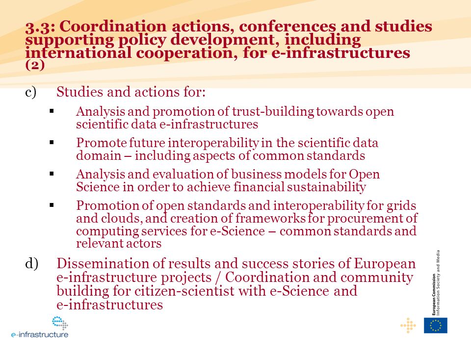 c)Studies and actions for: Analysis and promotion of trust-building towards open scientific data e-infrastructures Promote future interoperability in the scientific data domain – including aspects of common standards Analysis and evaluation of business models for Open Science in order to achieve financial sustainability Promotion of open standards and interoperability for grids and clouds, and creation of frameworks for procurement of computing services for e-Science – common standards and relevant actors d)Dissemination of results and success stories of European e-infrastructure projects / Coordination and community building for citizen-scientist with e-Science and e-infrastructures 3.3: Coordination actions, conferences and studies supporting policy development, including international cooperation, for e-infrastructures (2)