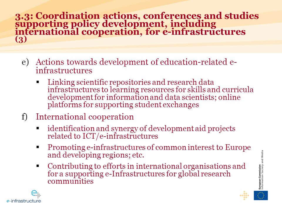 e)Actions towards development of education-related e- infrastructures Linking scientific repositories and research data infrastructures to learning resources for skills and curricula development for information and data scientists; online platforms for supporting student exchanges f)International cooperation identification and synergy of development aid projects related to ICT/e-infrastructures Promoting e-infrastructures of common interest to Europe and developing regions; etc.