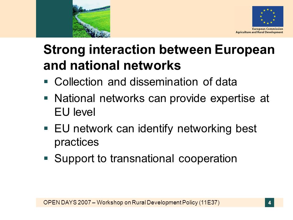 OPEN DAYS 2007 – Workshop on Rural Development Policy (11E37) 4 Strong interaction between European and national networks Collection and dissemination of data National networks can provide expertise at EU level EU network can identify networking best practices Support to transnational cooperation