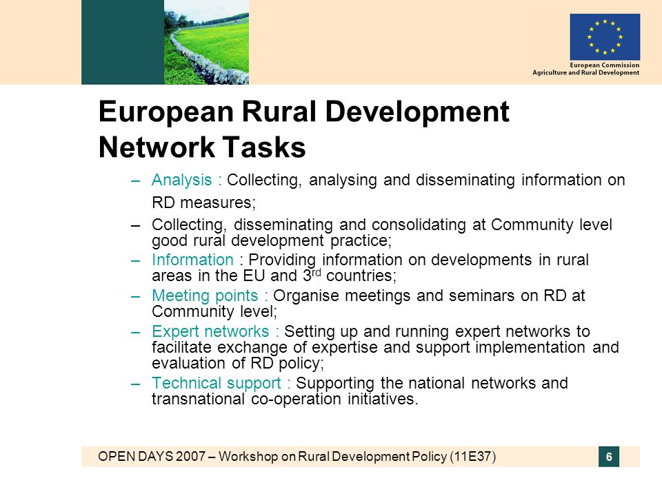 OPEN DAYS 2007 – Workshop on Rural Development Policy (11E37) 6 European Rural Development Network Tasks –Analysis : Collecting, analysing and disseminating information on RD measures; –Collecting, disseminating and consolidating at Community level good rural development practice; –Information : Providing information on developments in rural areas in the EU and 3 rd countries; –Meeting points : Organise meetings and seminars on RD at Community level; –Expert networks : Setting up and running expert networks to facilitate exchange of expertise and support implementation and evaluation of RD policy; –Technical support : Supporting the national networks and transnational co-operation initiatives.