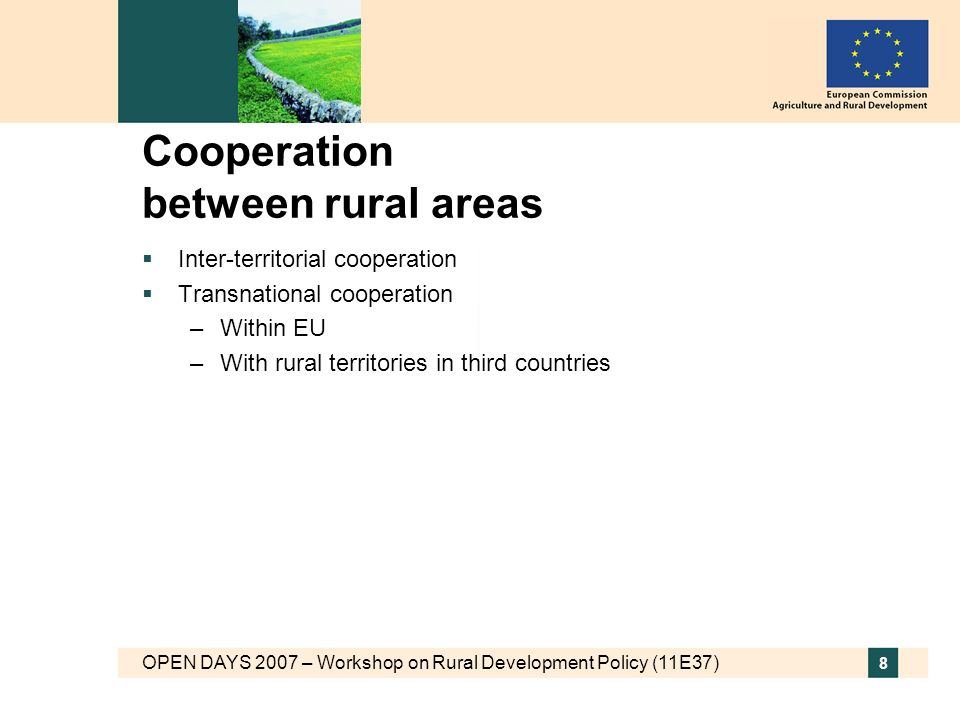 OPEN DAYS 2007 – Workshop on Rural Development Policy (11E37) 8 Cooperation between rural areas Inter-territorial cooperation Transnational cooperation –Within EU –With rural territories in third countries