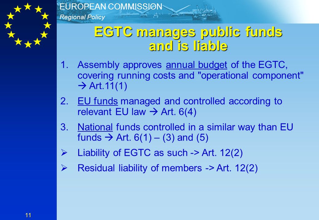 Regional Policy EUROPEAN COMMISSION 11 EGTC manages public funds and is liable 1.Assembly approves annual budget of the EGTC, covering running costs and operational component Art.11(1) 2.EU funds managed and controlled according to relevant EU law Art.