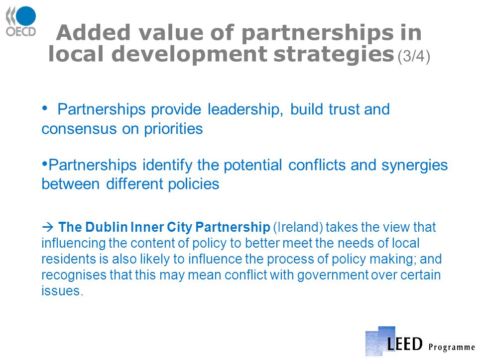 Added value of partnerships in local development strategies (3/4) Partnerships provide leadership, build trust and consensus on priorities Partnerships identify the potential conflicts and synergies between different policies The Dublin Inner City Partnership (Ireland) takes the view that influencing the content of policy to better meet the needs of local residents is also likely to influence the process of policy making; and recognises that this may mean conflict with government over certain issues.