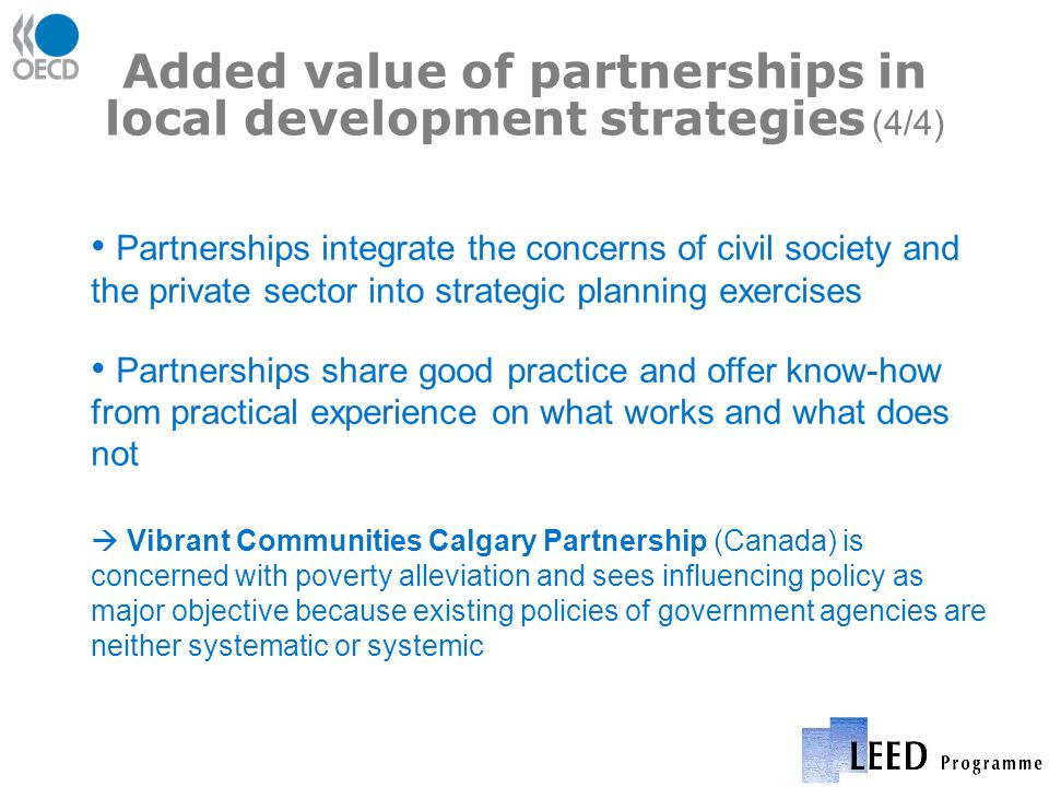 Added value of partnerships in local development strategies (4/4) Partnerships integrate the concerns of civil society and the private sector into strategic planning exercises Partnerships share good practice and offer know-how from practical experience on what works and what does not Vibrant Communities Calgary Partnership (Canada) is concerned with poverty alleviation and sees influencing policy as major objective because existing policies of government agencies are neither systematic or systemic