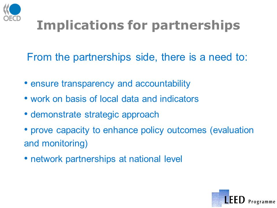 Implications for partnerships From the partnerships side, there is a need to: ensure transparency and accountability work on basis of local data and indicators demonstrate strategic approach prove capacity to enhance policy outcomes (evaluation and monitoring) network partnerships at national level