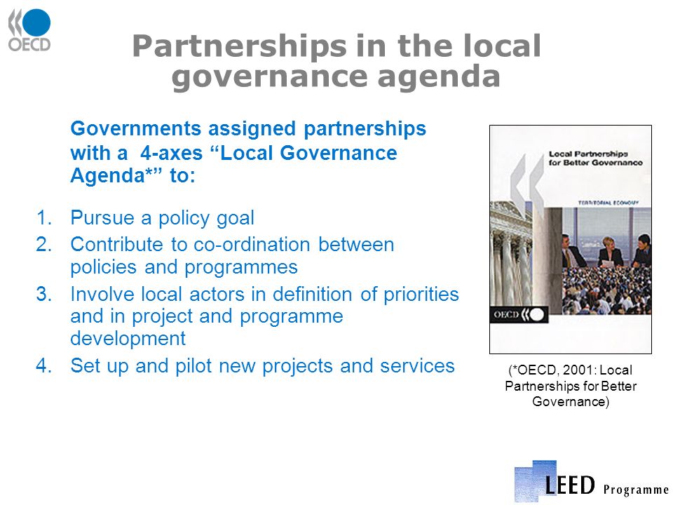 Partnerships in the local governance agenda Governments assigned partnerships with a 4-axes Local Governance Agenda* to: 1.Pursue a policy goal 2.Contribute to co-ordination between policies and programmes 3.Involve local actors in definition of priorities and in project and programme development 4.Set up and pilot new projects and services (*OECD, 2001: Local Partnerships for Better Governance)