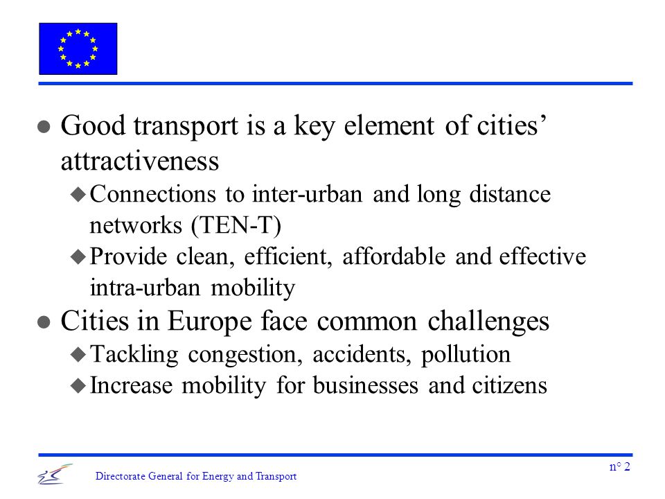n° 2 Directorate General for Energy and Transport l Good transport is a key element of cities attractiveness u Connections to inter-urban and long distance networks (TEN-T) u Provide clean, efficient, affordable and effective intra-urban mobility l Cities in Europe face common challenges u Tackling congestion, accidents, pollution u Increase mobility for businesses and citizens
