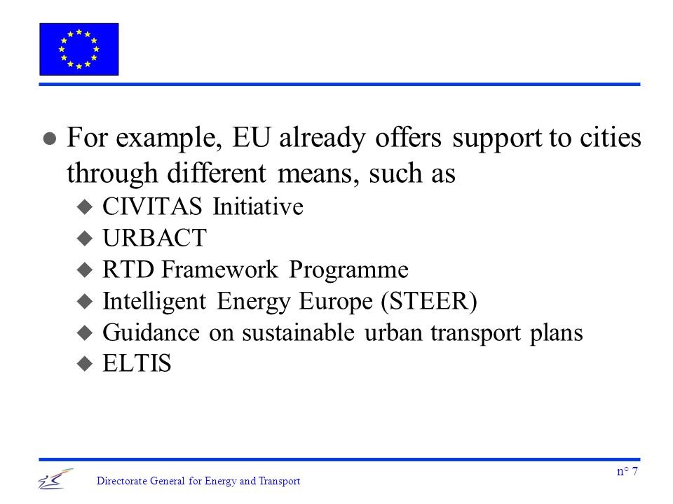 n° 7 Directorate General for Energy and Transport l For example, EU already offers support to cities through different means, such as u CIVITAS Initiative u URBACT u RTD Framework Programme u Intelligent Energy Europe (STEER) u Guidance on sustainable urban transport plans u ELTIS