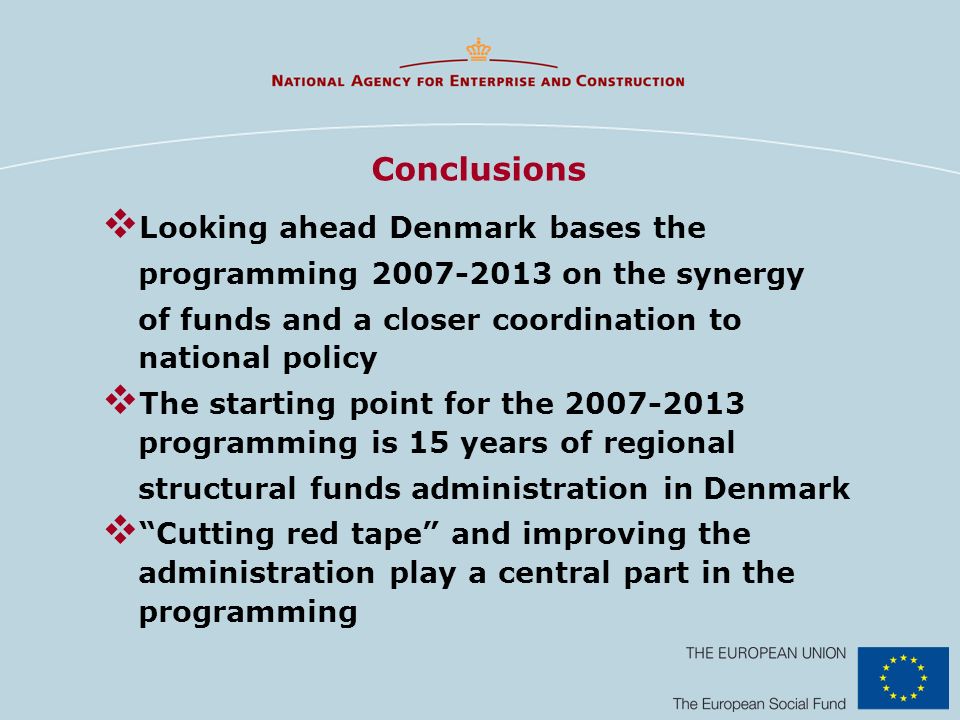 Conclusions Looking ahead Denmark bases the programming on the synergy of funds and a closer coordination to national policy The starting point for the programming is 15 years of regional structural funds administration in Denmark Cutting red tape and improving the administration play a central part in the programming