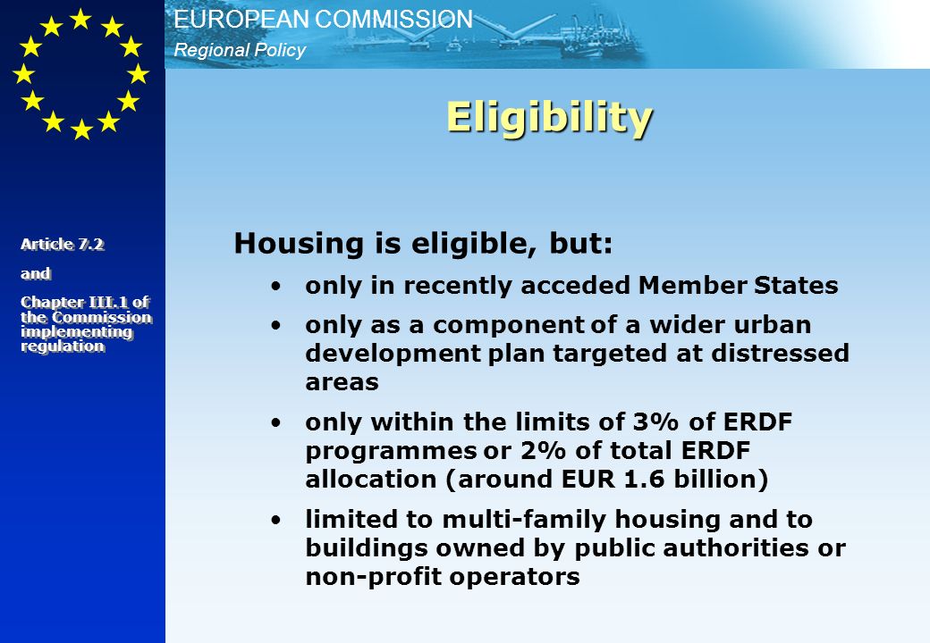 Regional Policy EUROPEAN COMMISSION Housing is eligible, but: only in recently acceded Member States only as a component of a wider urban development plan targeted at distressed areas only within the limits of 3% of ERDF programmes or 2% of total ERDF allocation (around EUR 1.6 billion) limited to multi-family housing and to buildings owned by public authorities or non-profit operators Eligibility Article 7.2 and Chapter III.1 of the Commission implementing regulation Article 7.2 and Chapter III.1 of the Commission implementing regulation