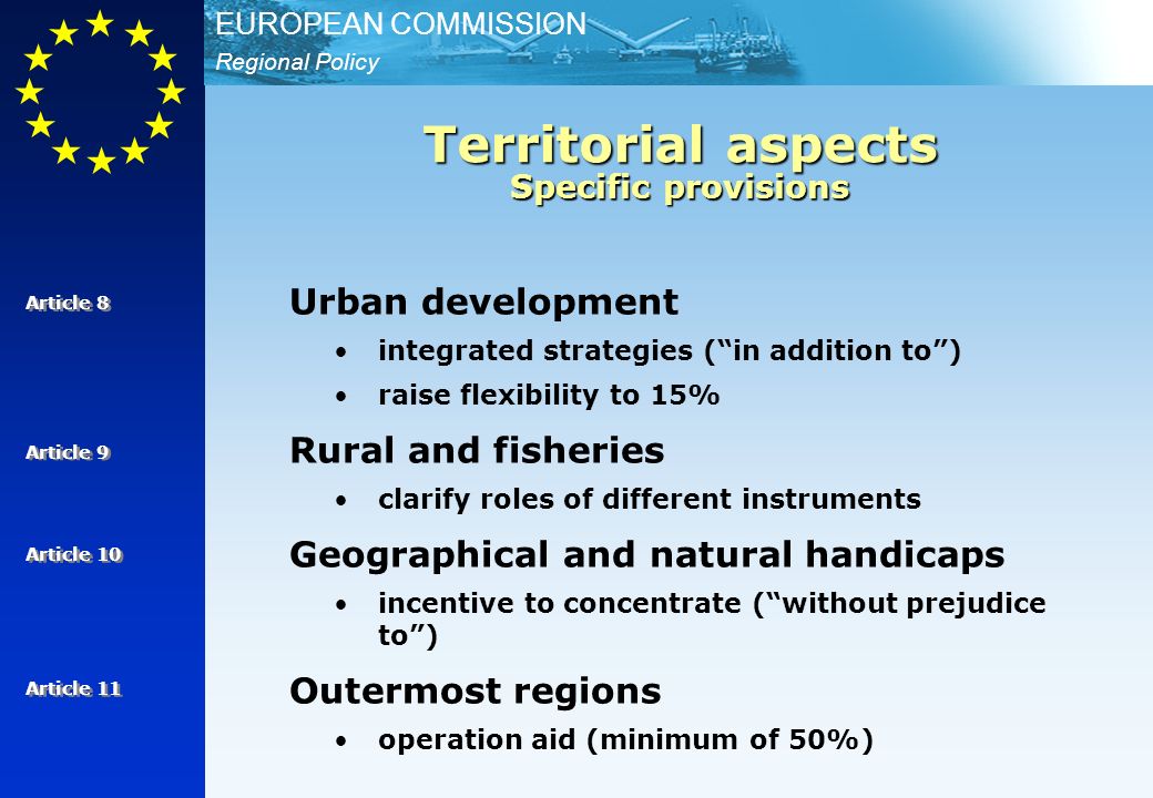 Regional Policy EUROPEAN COMMISSION Urban development integrated strategies (in addition to) raise flexibility to 15% Rural and fisheries clarify roles of different instruments Geographical and natural handicaps incentive to concentrate (without prejudice to) Outermost regions operation aid (minimum of 50%) Article 8 Territorial aspects Specific provisions Article 9 Article 10 Article 11