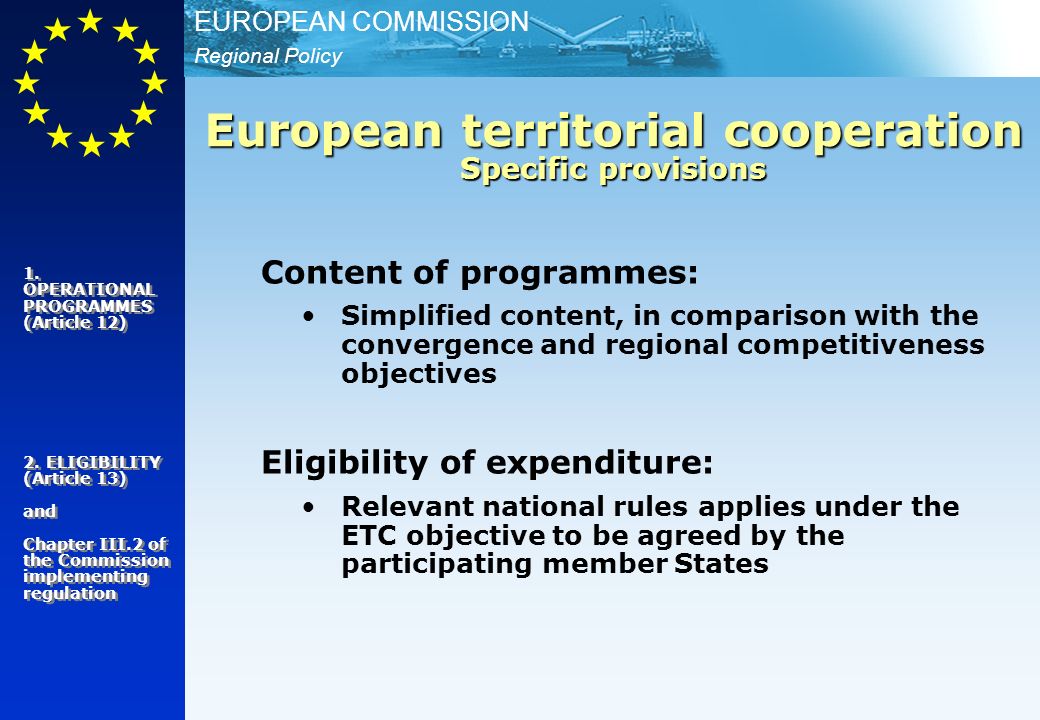 Regional Policy EUROPEAN COMMISSION Content of programmes: Simplified content, in comparison with the convergence and regional competitiveness objectives Eligibility of expenditure: Relevant national rules applies under the ETC objective to be agreed by the participating member States European territorial cooperation Specific provisions 1.