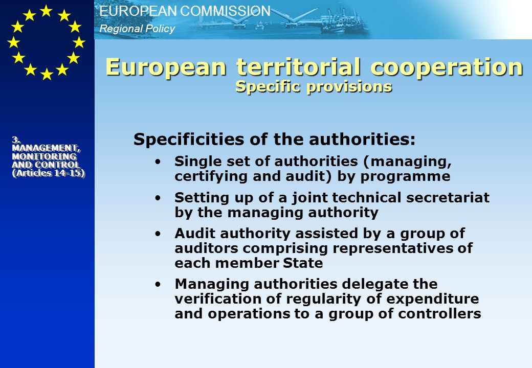 Regional Policy EUROPEAN COMMISSION Specificities of the authorities: Single set of authorities (managing, certifying and audit) by programme Setting up of a joint technical secretariat by the managing authority Audit authority assisted by a group of auditors comprising representatives of each member State Managing authorities delegate the verification of regularity of expenditure and operations to a group of controllers European territorial cooperation Specific provisions 3.