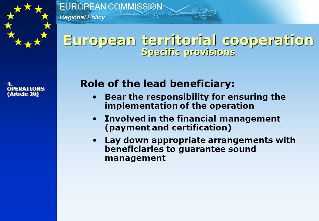 Regional Policy EUROPEAN COMMISSION Role of the lead beneficiary: Bear the responsibility for ensuring the implementation of the operation Involved in the financial management (payment and certification) Lay down appropriate arrangements with beneficiaries to guarantee sound management European territorial cooperation Specific provisions 4.