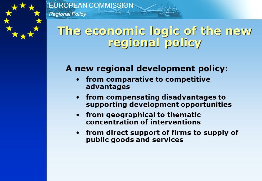 Regional Policy EUROPEAN COMMISSION A new regional development policy: from comparative to competitive advantages from compensating disadvantages to supporting development opportunities from geographical to thematic concentration of interventions from direct support of firms to supply of public goods and services The economic logic of the new regional policy