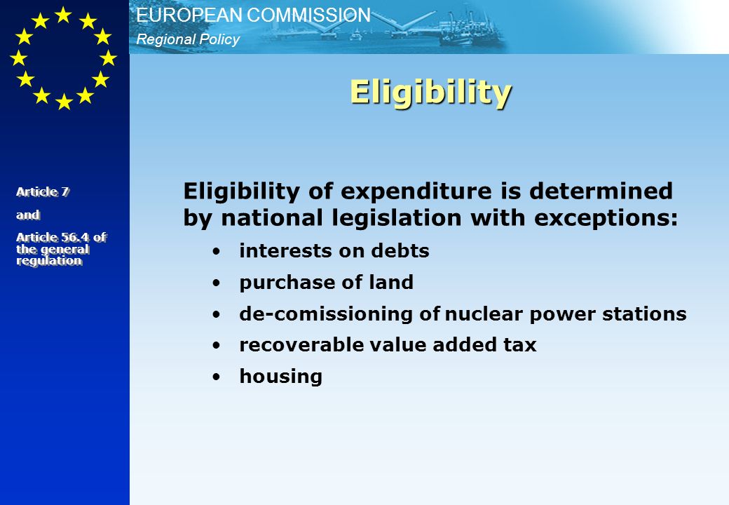 Regional Policy EUROPEAN COMMISSION Eligibility of expenditure is determined by national legislation with exceptions: interests on debts purchase of land de-comissioning of nuclear power stations recoverable value added tax housing Eligibility Article 7 and Article 56.4 of the general regulation Article 7 and Article 56.4 of the general regulation
