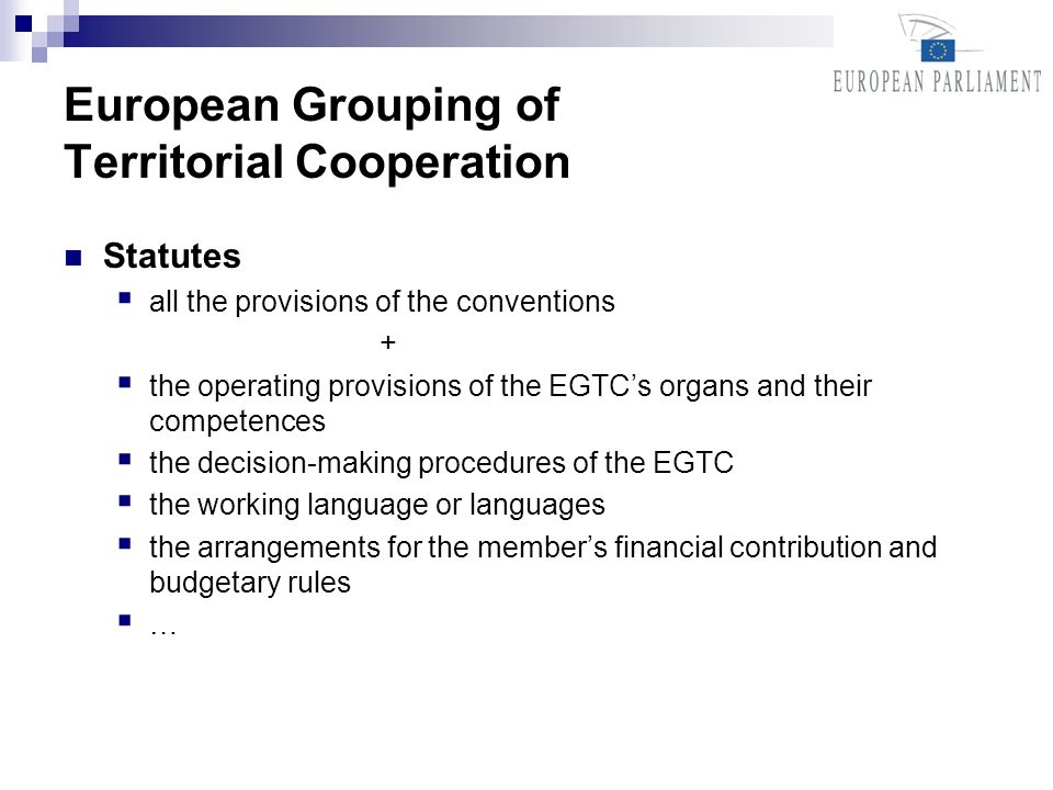 European Grouping of Territorial Cooperation Statutes all the provisions of the conventions + the operating provisions of the EGTCs organs and their competences the decision-making procedures of the EGTC the working language or languages the arrangements for the members financial contribution and budgetary rules …