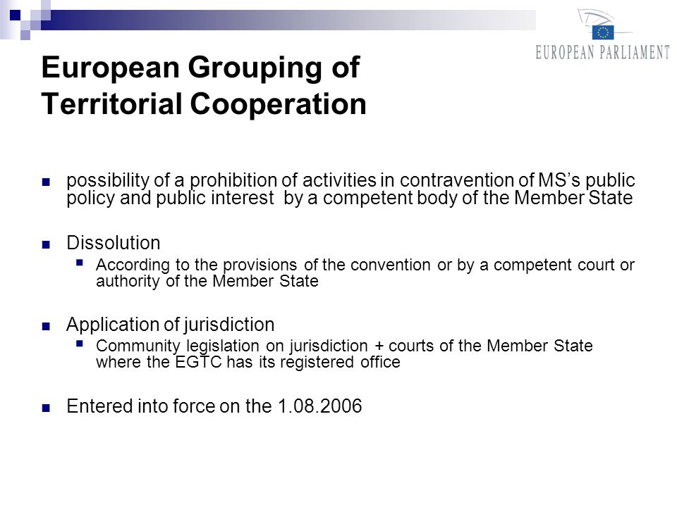 European Grouping of Territorial Cooperation possibility of a prohibition of activities in contravention of MSs public policy and public interest by a competent body of the Member State Dissolution According to the provisions of the convention or by a competent court or authority of the Member State Application of jurisdiction Community legislation on jurisdiction + courts of the Member State where the EGTC has its registered office Entered into force on the