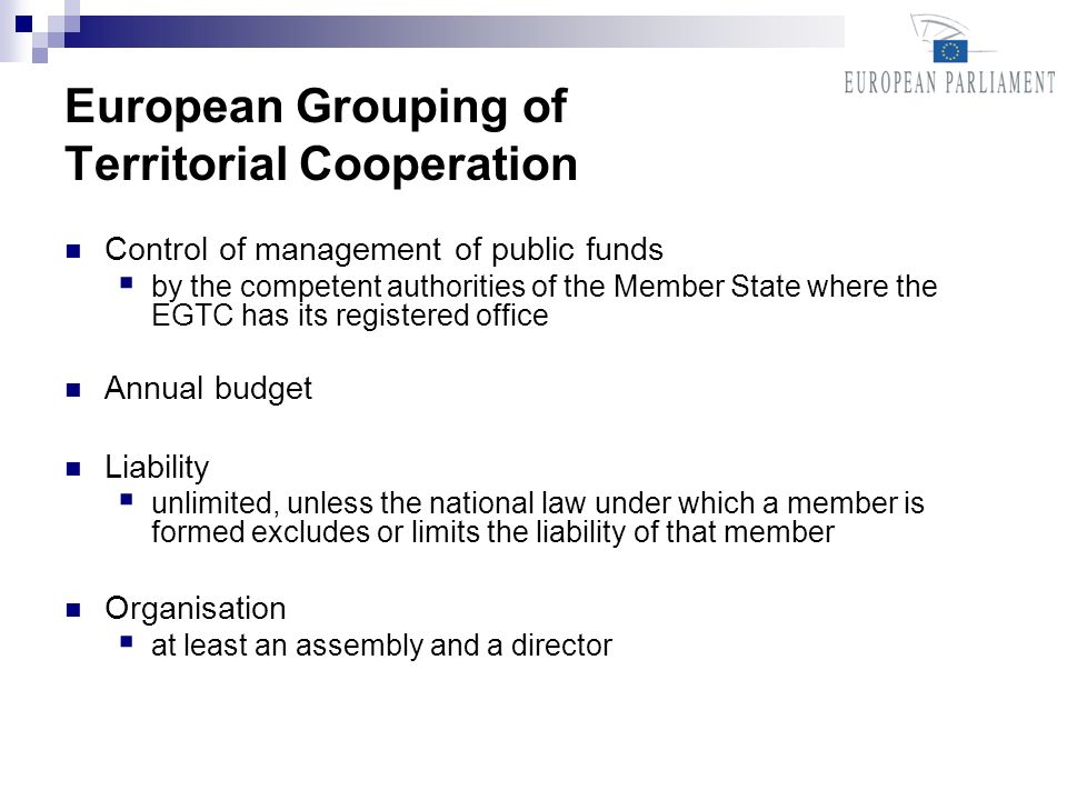 European Grouping of Territorial Cooperation Control of management of public funds by the competent authorities of the Member State where the EGTC has its registered office Annual budget Liability unlimited, unless the national law under which a member is formed excludes or limits the liability of that member Organisation at least an assembly and a director